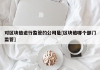 对区块链进行监管的公司是[区块链哪个部门监管]