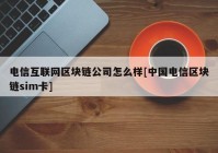 电信互联网区块链公司怎么样[中国电信区块链sim卡]